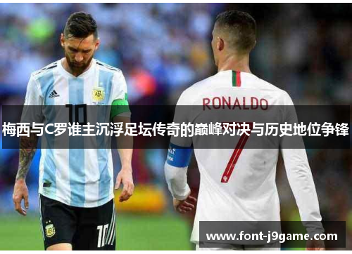 梅西与C罗谁主沉浮足坛传奇的巅峰对决与历史地位争锋