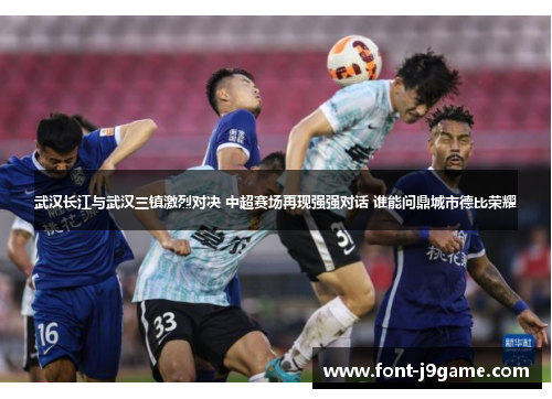 武汉长江与武汉三镇激烈对决 中超赛场再现强强对话 谁能问鼎城市德比荣耀