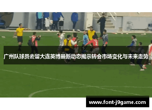 广州队球员去留大连英博最新动态揭示转会市场变化与未来走势