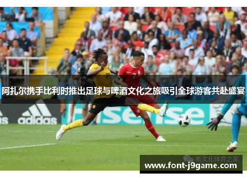 阿扎尔携手比利时推出足球与啤酒文化之旅吸引全球游客共赴盛宴