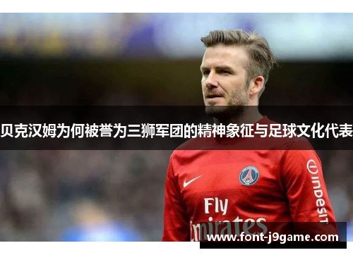 贝克汉姆为何被誉为三狮军团的精神象征与足球文化代表