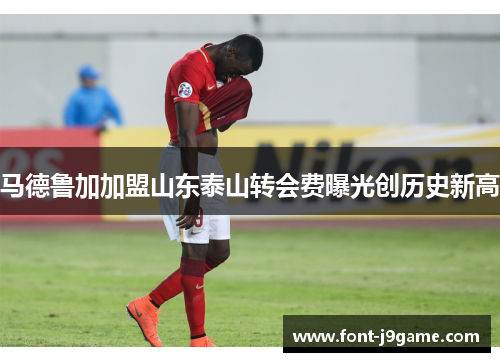 马德鲁加加盟山东泰山转会费曝光创历史新高
