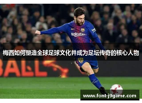 梅西如何塑造全球足球文化并成为足坛传奇的核心人物