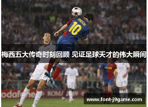 梅西五大传奇时刻回顾 见证足球天才的伟大瞬间