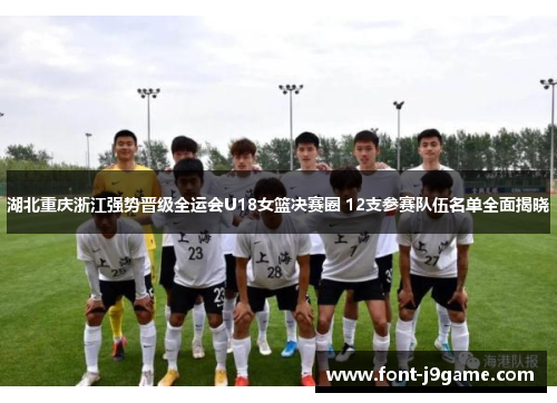 湖北重庆浙江强势晋级全运会U18女篮决赛圈 12支参赛队伍名单全面揭晓